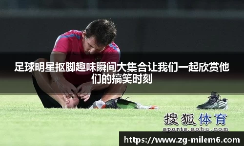 足球明星抠脚趣味瞬间大集合让我们一起欣赏他们的搞笑时刻