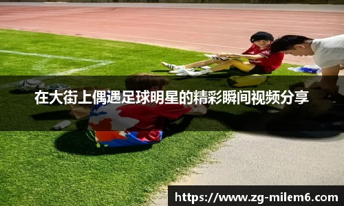 在大街上偶遇足球明星的精彩瞬间视频分享